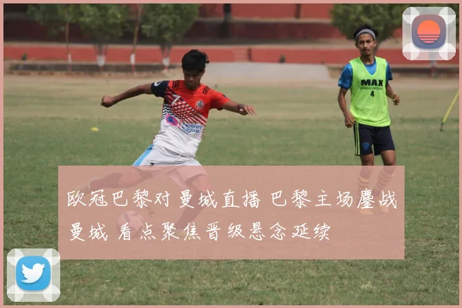 欧冠巴黎对曼城直播 巴黎主场鏖战曼城 看点聚焦晋级悬念延续
