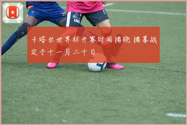卡塔尔世界杯开赛时间揭晓 揭幕战定于十一月二十日