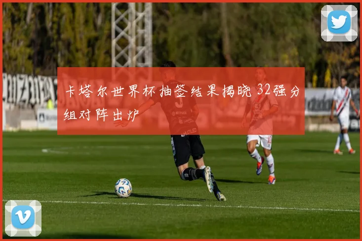 卡塔尔世界杯抽签结果揭晓 32强分组对阵出炉