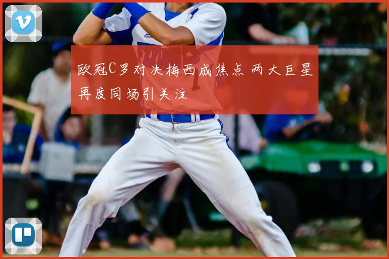 欧冠C罗对决梅西成焦点 两大巨星再度同场引关注