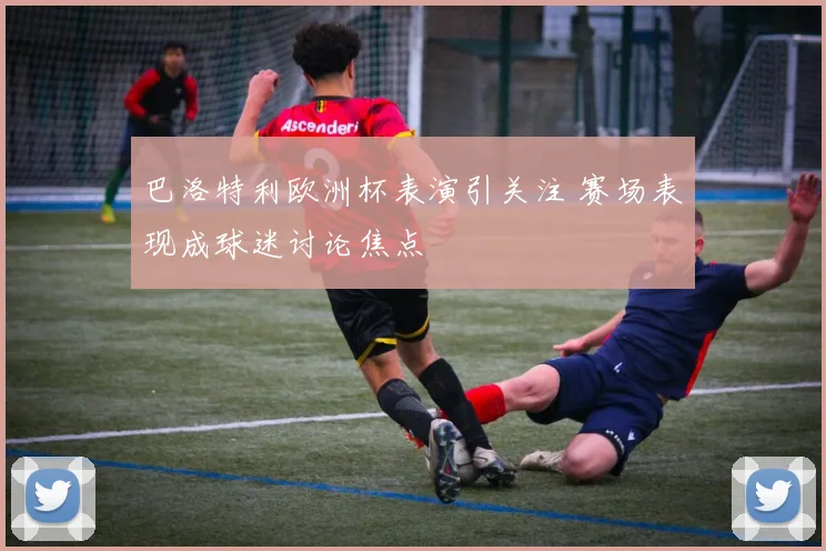 巴洛特利欧洲杯表演引关注 赛场表现成球迷讨论焦点