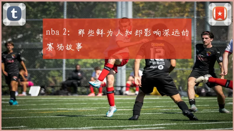 nba 2:那些鲜为人知却影响深远的赛场故事