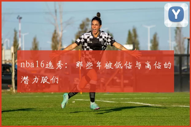 nba16选秀:那些年被低估与高估的潜力股们