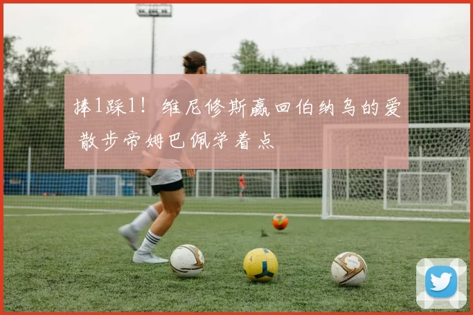 捧1踩1！维尼修斯赢回伯纳乌的爱 散步帝姆巴佩学着点