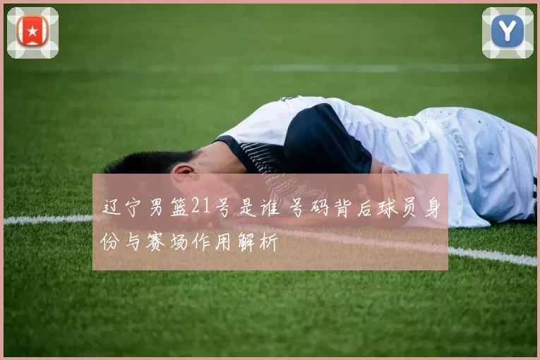 辽宁男篮21号是谁 号码背后球员身份与赛场作用解析