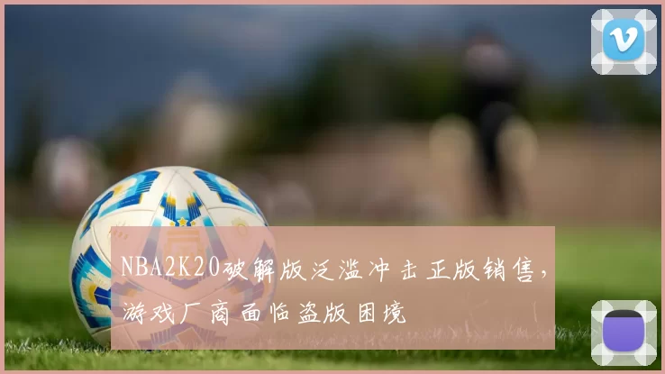 NBA2K20破解版泛滥冲击正版销售，游戏厂商面临盗版困境