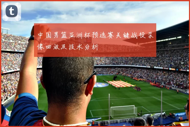 中国男篮亚洲杯预选赛关键战役录像回放及技术分析