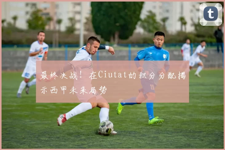最终决战！在Ciutat的积分分配揭示西甲未来局势