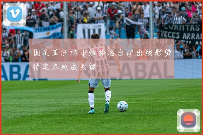国足亚洲杯小组排名出炉出线形势待定末轮成关键