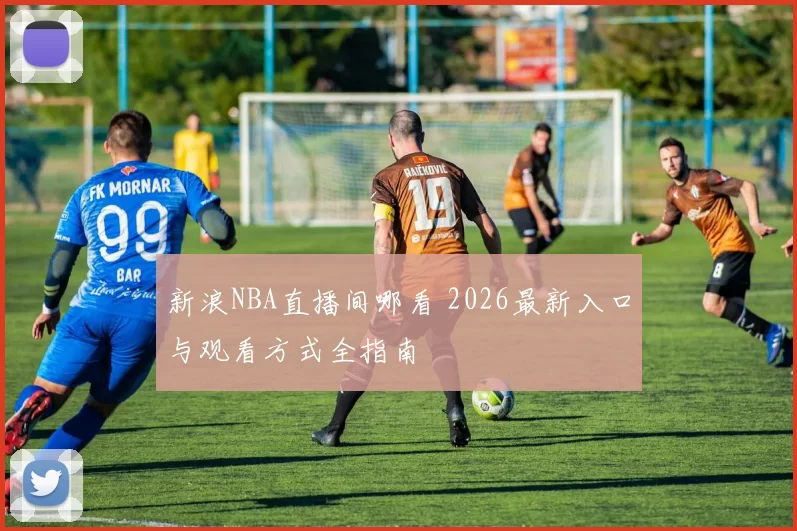 新浪NBA直播间哪看 2026最新入口与观看方式全指南