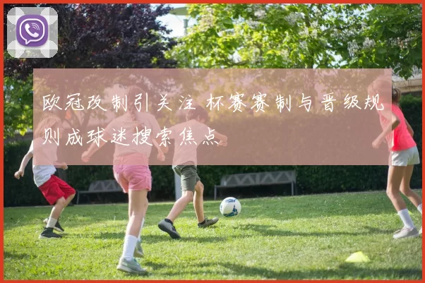 欧冠改制引关注 杯赛赛制与晋级规则成球迷搜索焦点