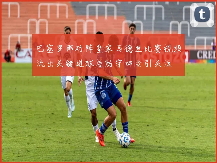 巴塞罗那对阵皇家马德里比赛视频流出关键进球与防守回合引关注