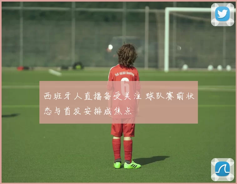 西班牙人直播备受关注 球队赛前状态与首发安排成焦点