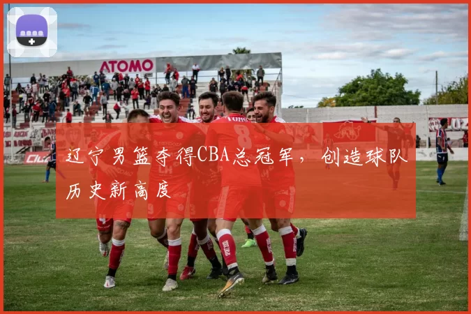 辽宁男篮夺得CBA总冠军，创造球队历史新高度