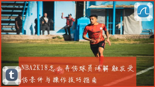 NBA2K18怎么弄伤球员详解 触发受伤条件与操作技巧指南