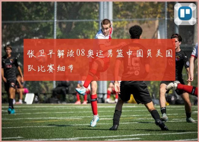 张卫平解读08奥运男篮中国负美国队比赛细节