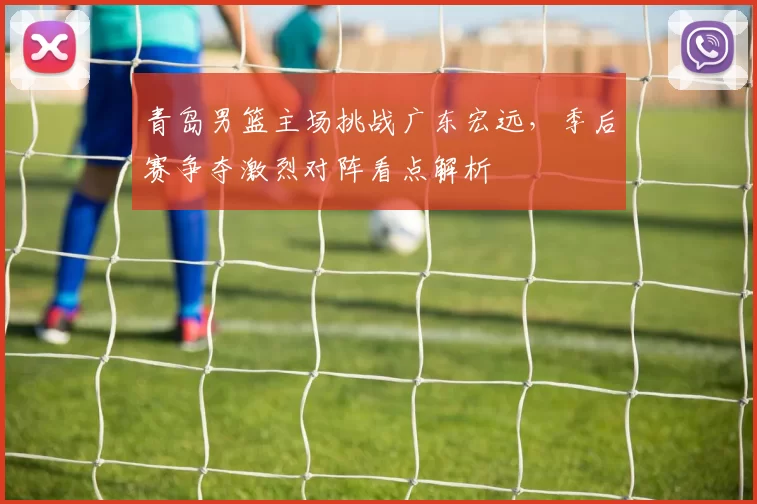 青岛男篮主场挑战广东宏远，季后赛争夺激烈对阵看点解析