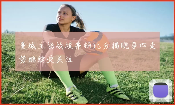 曼城主场战埃弗顿比分揭晓争四走势继续受关注