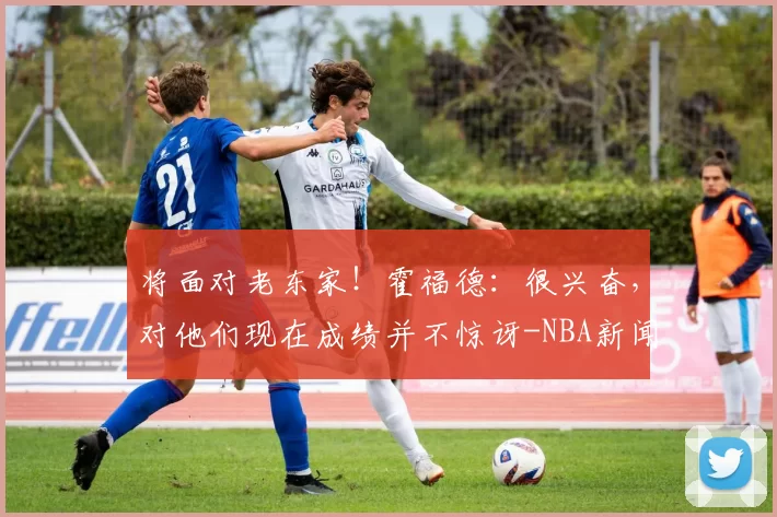 将面对老东家！霍福德：很兴奋，对他们现在成绩并不惊讶-NBA新闻