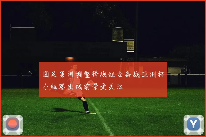 国足集训调整锋线组合备战亚洲杯小组赛出线前景受关注