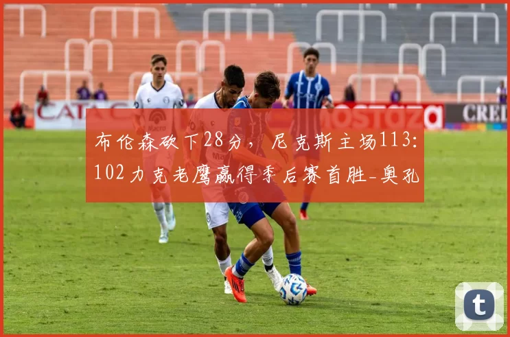 布伦森砍下28分，尼克斯主场113：102力克老鹰赢得季后赛首胜_奥孔古_比赛_NBA