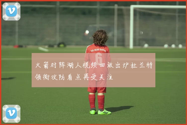 火箭对阵湖人视频回放出炉杜兰特领衔攻防看点再受关注