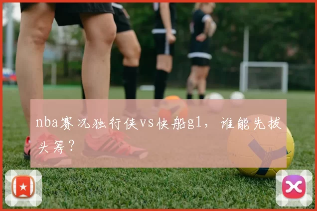 nba赛况独行侠vs快船g1，谁能先拔头筹？