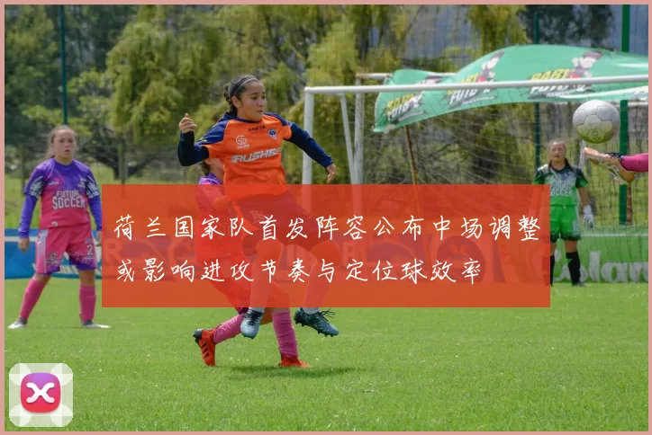 荷兰国家队首发阵容公布中场调整或影响进攻节奏与定位球效率