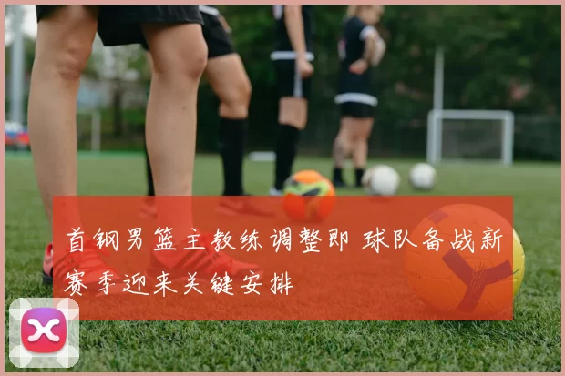 首钢男篮主教练调整即 球队备战新赛季迎来关键安排