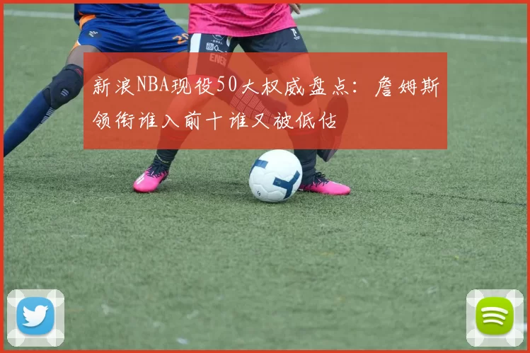 新浪NBA现役50大权威盘点：詹姆斯领衔谁入前十谁又被低估