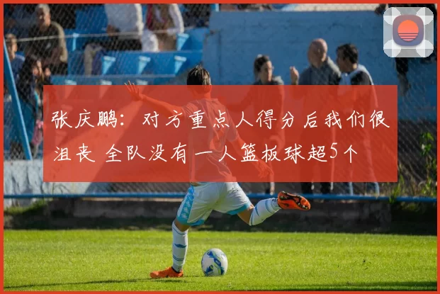 张庆鹏：对方重点人得分后我们很沮丧 全队没有一人篮板球超5个