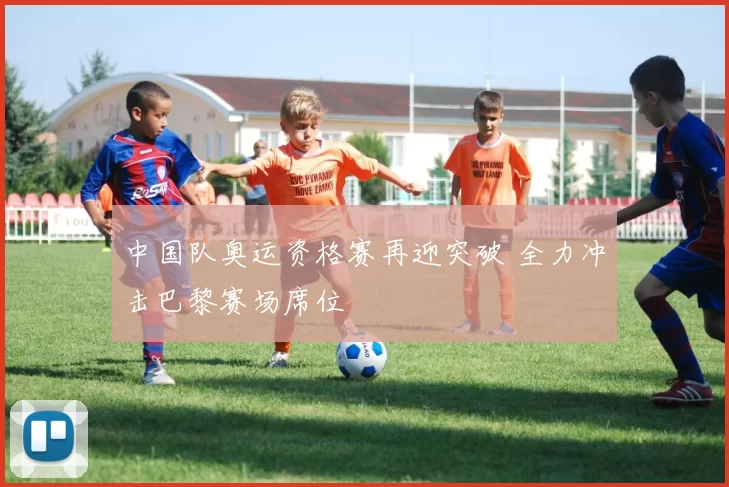 中国队奥运资格赛再迎突破 全力冲击巴黎赛场席位