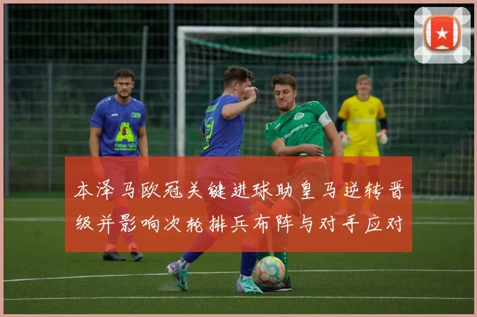 本泽马欧冠关键进球助皇马逆转晋级并影响次轮排兵布阵与对手应对