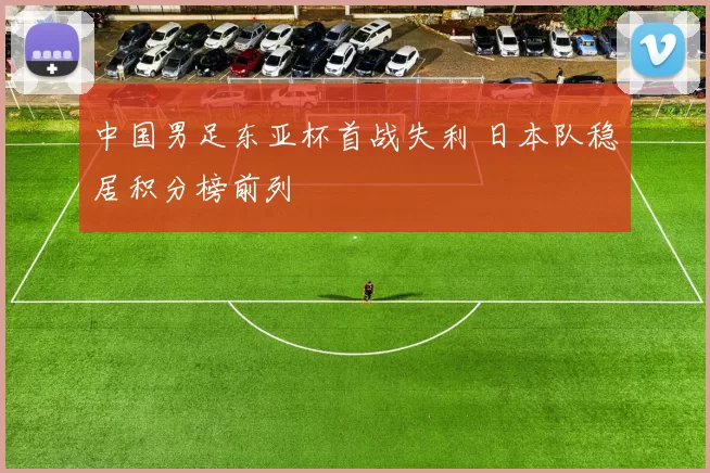 中国男足东亚杯首战失利 日本队稳居积分榜前列