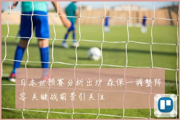 日本世预赛分析出炉 森保一调整阵容 关键战前景引关注
