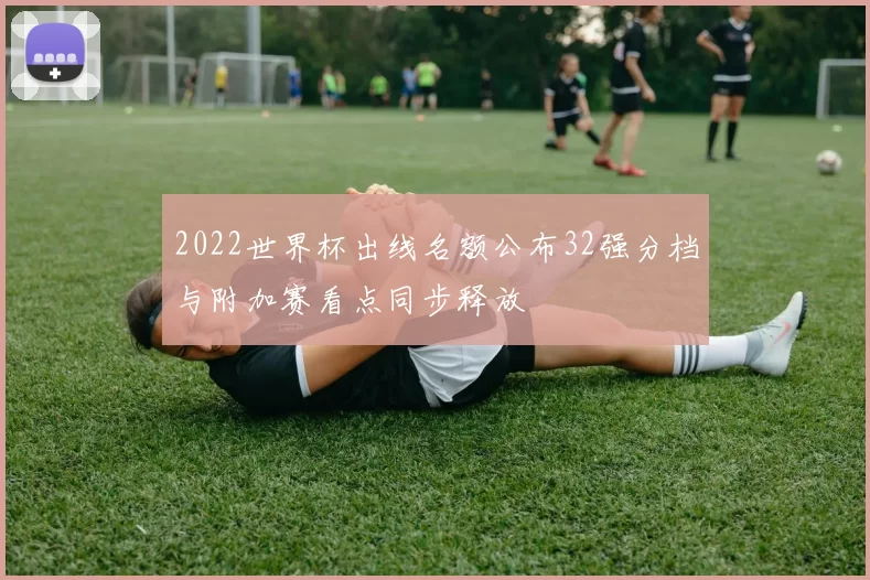 2022世界杯出线名额公布32强分档与附加赛看点同步释放