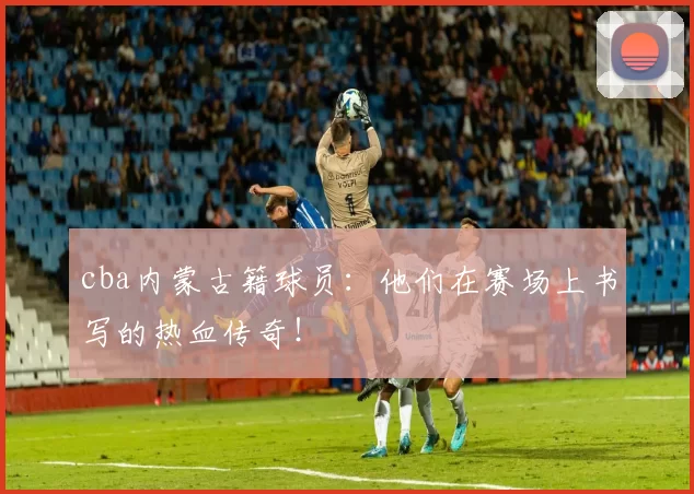 cba内蒙古籍球员：他们在赛场上书写的热血传奇！