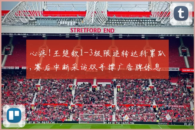 心疼!王楚钦1-3极限逆转达科累趴,赛后中断采访双手撑广告牌休息