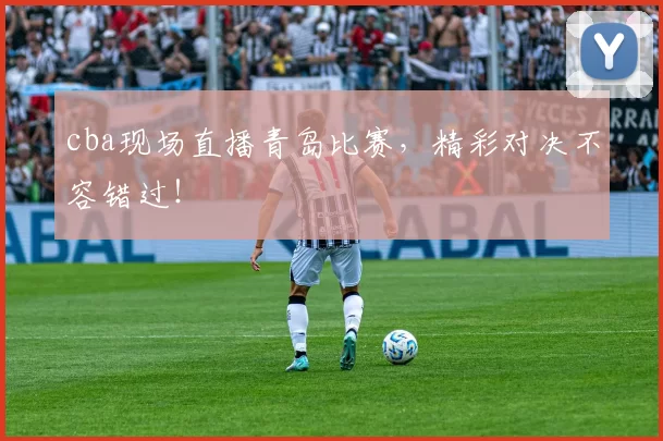 cba现场直播青岛比赛，精彩对决不容错过！
