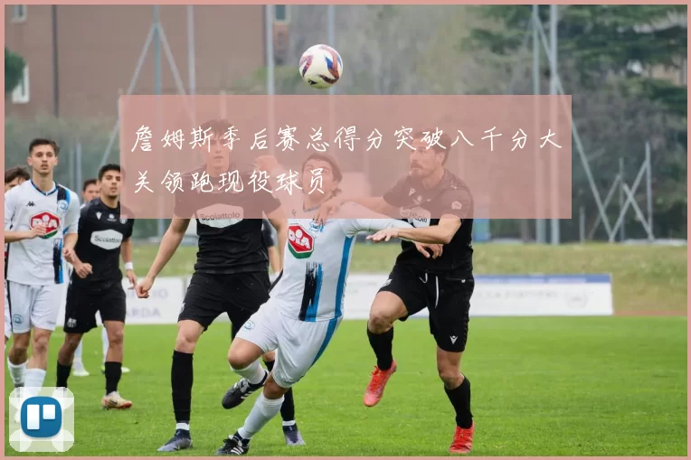 詹姆斯季后赛总得分突破八千分大关领跑现役球员