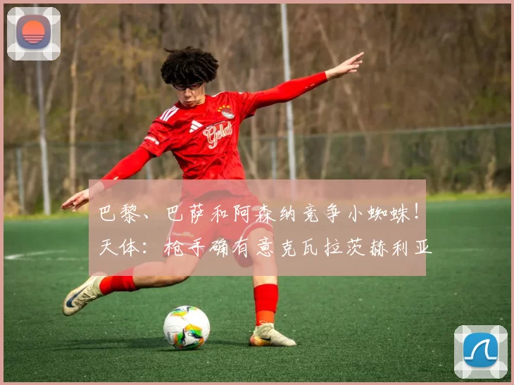 巴黎、巴萨和阿森纳竞争小蜘蛛！天体：枪手确有意克瓦拉茨赫利亚_斯凯利_欧冠_罗马