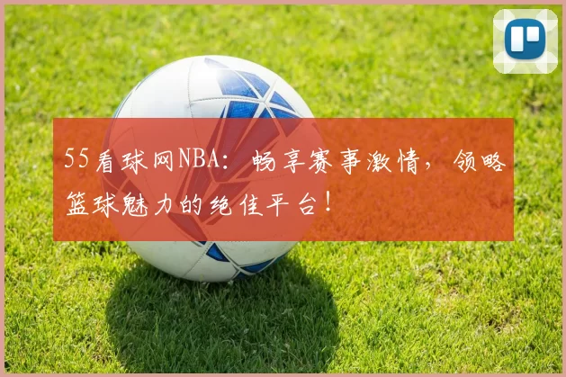 55看球网NBA：畅享赛事激情，领略篮球魅力的绝佳平台！