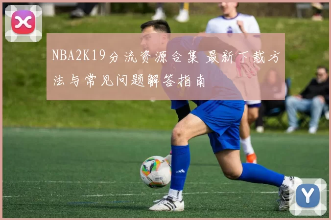 NBA2K19分流资源合集 最新下载方法与常见问题解答指南