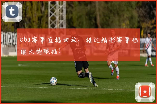cba赛事直播回放，错过精彩赛事也能大饱眼福！