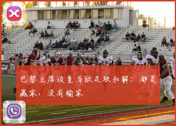 巴黎主席谈皇马欧足联和解:都是赢家,没有输家