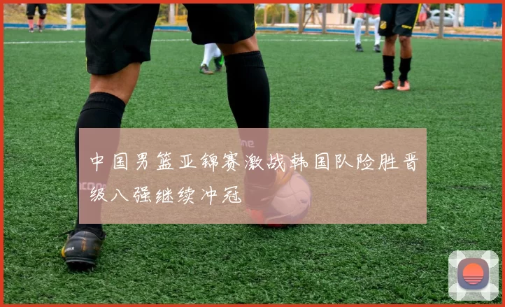 中国男篮亚锦赛激战韩国队险胜晋级八强继续冲冠