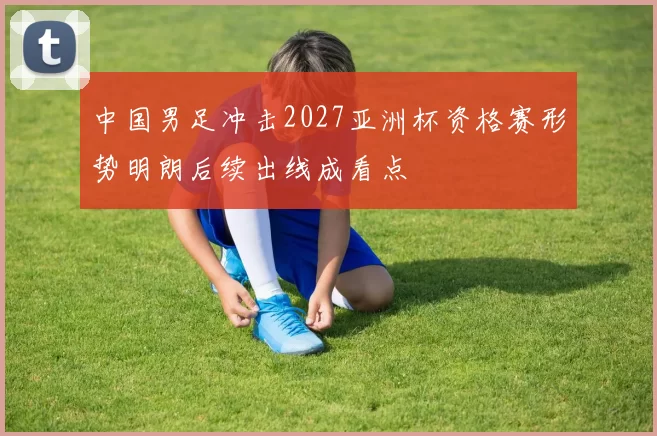 中国男足冲击2027亚洲杯资格赛形势明朗后续出线成看点