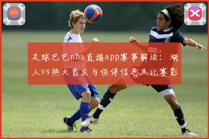 足球巴巴nba直播app赛事解读：湖人vs热火首发与伤停信息及比赛影响