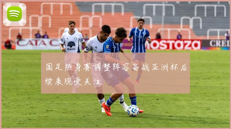 国足热身赛调整阵容备战亚洲杯后续表现受关注