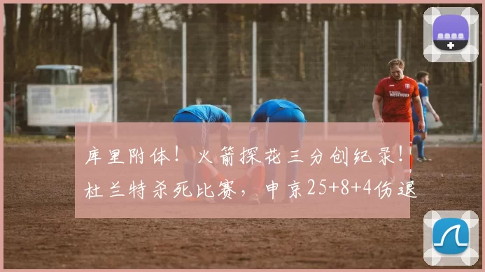 库里附体！火箭探花三分创纪录！杜兰特杀死比赛，申京25+8+4伤退